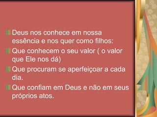 Deus nos conhece em nossa
essência e nos quer como filhos:
Que conhecem o seu valor ( o valor
que Ele nos dá)
Que procuram se aperfeiçoar a cada
dia.
Que confiam em Deus e não em seus
próprios atos.
 