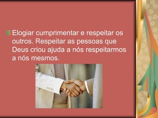 Elogiar cumprimentar e respeitar os
outros. Respeitar as pessoas que
Deus criou ajuda a nós respeitarmos
a nós mesmos.
 