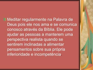 Meditar regularmente na Palavra de
Deus pois ele nos ama e se comunica
conosco através da Bíblia. Ele pode
ajudar as pessoas a manterem uma
perspectiva realista quando se
sentirem inclinadas a alimentar
pensamentos sobre sua própria
inferioridade e incompetência.
 
