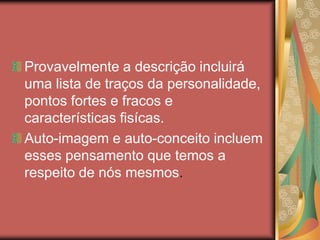 Provavelmente a descrição incluirá
uma lista de traços da personalidade,
pontos fortes e fracos e
características fisícas.
Auto-imagem e auto-conceito incluem
esses pensamento que temos a
respeito de nós mesmos.
 