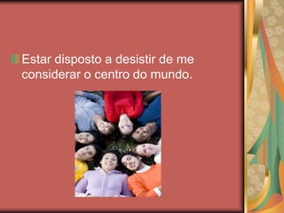 Estar disposto a desistir de me
considerar o centro do mundo.
 