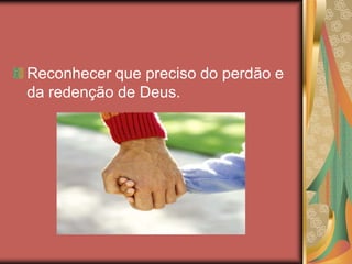 Reconhecer que preciso do perdão e
da redenção de Deus.
 