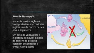 Atos de Navegação
somente navios ingleses
transportariam mercadorias
inglesas ou de outros países
para a Inglaterra.
Em caso de venda para a
Inglaterra só navios do país
de origem do produto
estariam autorizados a
entrar na Inglaterra
 