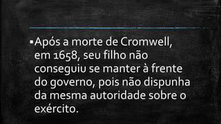 Após a morte de Cromwell,
em 1658, seu filho não
conseguiu se manter à frente
do governo, pois não dispunha
da mesma autoridade sobre o
exército.
 