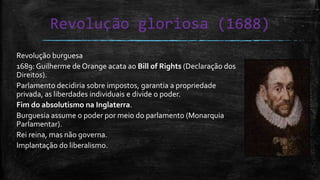 Revolução gloriosa (1688)
Revolução burguesa
1689: Guilherme de Orange acata ao Bill of Rights (Declaração dos
Direitos).
Parlamento decidiria sobre impostos, garantia a propriedade
privada, as liberdades individuais e divide o poder.
Fim do absolutismo na Inglaterra.
Burguesia assume o poder por meio do parlamento (Monarquia
Parlamentar).
Rei reina, mas não governa.
Implantação do liberalismo.
 