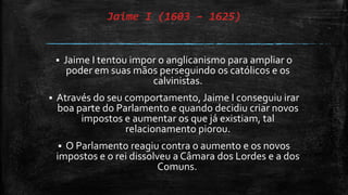 Jaime I (1603 – 1625)
 Jaime I tentou impor o anglicanismo para ampliar o
poder em suas mãos perseguindo os católicos e os
calvinistas.
 Através do seu comportamento, Jaime I conseguiu irar
boa parte do Parlamento e quando decidiu criar novos
impostos e aumentar os que já existiam, tal
relacionamento piorou.
 O Parlamento reagiu contra o aumento e os novos
impostos e o rei dissolveu a Câmara dos Lordes e a dos
Comuns.
 