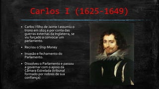 Carlos I (1625-1649)
 Carlos I filho de Jaime I assumiu o
trono em 1625 e por conta das
guerras externas da Inglaterra, se
viu forçado a convocar um
parlamento.
 Recriou o Ship Money
 Invasão e fechamento do
Parlamento.
 Dissolveu o Parlamento e passou
a governar com o apoio da
Câmara Estrelada (tribunal
formado por nobres de sua
confiança)
 