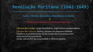 Revolução Puritana (1642-1649)
Carlos I, Câmara dos Lordes e Dissidentes da Gentry
X
Câmara dos comuns e Exército de Novo tipo
Câmara dos Lordes: cargo hereditário, anglicanos e conservadores.
Câmara dos comuns: Gentry, pessoas da pequena nobreza.
Católicos e presbiterianos na ala moderada (monarquia sem
autoritarismo) e puritanos
na ala radical (fim da propriedade e reforma agrária
 