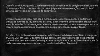  O conflito se iniciou quando o parlamento impôs ao rei Carlos I a petição dos direitos onde
dizia que problemas com impostos, prisões, julgamentos e convocações do exército só
seriam possíveis com autorização do parlamento.
O rei aceitou a imposição, mas não a cumpriu. Após uma reunião onde o parlamento
criticou as atitudes do rei, o mesmo dissolveu o parlamento e governou sem ele por onze
anos. As atitudes do rei começaram a formar revoltosos que começaram seus protestos na
Escócia quando o rei impôs o anglicanismo aos presbiterianos e aos puritanos.
Em 1642, o rei tentou retomar seu poder indo contra medidas parlamentares e isso gerou
a GuerraCivil em 1642. O parlamento que contou com os presbiterianos e os puritanos
como aliados venceram o rei Carlos I que tinha os anglicanos e os católicos aliados a ele. O
parlamento conseguiu vencer o rei com o exército de Oliver Cromwell.
 