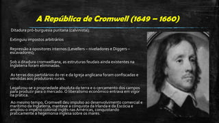 A República de Cromwell (1649 – 1660)
Ditadura pró-burguesia puritana (calvinista);
Extinguiu impostos arbitrários
Repressão a opositores internos (Levellers – niveladores e Diggers –
escavadores);
Sob a ditadura cromwelliana, as estruturas feudais ainda existentes na
Inglaterra foram eliminadas.
As terras dos partidários do rei e da Igreja anglicana foram confiscadas e
vendidas aos produtores rurais.
Legalizou-se a propriedade absoluta da terra e o cercamento dos campos
para produzir para o mercado. O liberalismo econômico entrava em vigor
na prática.
Ao mesmo tempo, Cromwell deu impulso ao desenvolvimento comercial e
marítimo da Inglaterra, manteve a conquista da Irlanda e da Escócia e
ampliou o império colonial inglês nas Américas, conquistando
praticamente a hegemonia inglesa sobre os mares.
 