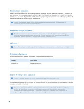 3
Estrategia de ejecución
Nuestra estrategia de ejecución incorpora metodologías probadas, personal altamente cualificado y un método de
gran capacidad de respuesta para gestionar las entregas. A continuación se describen los métodos del proyecto,
cómo se va a desarrollar el proyecto, la escala de tiempo propuesta para los eventos y los motivos que justifican el
porqué del desarrollo del proyecto según se ha descrito.
[Resuma su estrategia en base al estudio realizado sobre las necesidades del cliente, su experiencia en el
suministro de servicios parecidos a otros clientes, etc.]
Método técnico/de proyecto
[Describa los detalles sobre cómo se administrará el proyecto de principio a fin. Esto incluirá las metodologías
específicas para completar las entregas, herramientas y técnicas de administración del proyecto, comunicaciones
con el cliente, métodos para evaluar y mitigar riesgos, y cómo se evaluará el proyecto.]
Recursos
[Describa los recursos de que dispone o que tiene previsto adquirir, como contratistas calificados, dispositivos y tecnología.]
Entregas del proyecto
A continuación se ofrece una lista completa de todas las entregas del proyecto:
Entrega Descripción
<Entrega 1> <Breve descripción>
Escala de tiempo para ejecución
[Resuma la escala de tiempo de los eventos relacionados con el proyecto de principio a fin.]
A continuación se indican las fechas clave del proyecto. Se trata de fechas estimadas que están sujetas a cambios
hasta que se ejecute un contrato.
[Incluya en la tabla siguiente todas las fechas importantes relacionadas con el proyecto, desglosadas por fecha y
duración. Las descripciones que se muestran son meramente ilustrativas: sustitúyalas por descripciones
significativas relacionadas con el proyecto. Los elementos pueden incluir puntos tales como pagos e hitos del
proyecto, programaciones de instalación, reuniones o revisiones.]
 