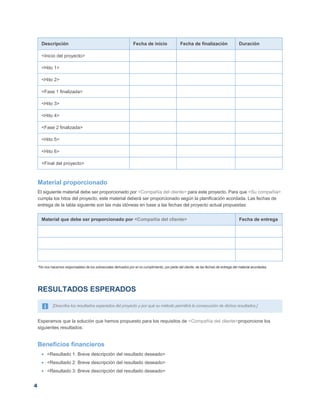 4
Descripción Fecha de inicio Fecha de finalización Duración
<Inicio del proyecto>
<Hito 1>
<Hito 2>
<Fase 1 finalizada>
<Hito 3>
<Hito 4>
<Fase 2 finalizada>
<Hito 5>
<Hito 6>
<Final del proyecto>
Material proporcionado
El siguiente material debe ser proporcionado por <Compañía del cliente> para este proyecto. Para que <Su compañía>
cumpla los hitos del proyecto, este material deberá ser proporcionado según la planificación acordada. Las fechas de
entrega de la tabla siguiente son las más idóneas en base a las fechas del proyecto actual propuestas:
Material que debe ser proporcionado por <Compañía del cliente> Fecha de entrega
*No nos hacemos responsables de los sobrecostes derivados por el no cumplimiento, por parte del cliente, de las fechas de entrega del material acordadas.
RESULTADOS ESPERADOS
[Describa los resultados esperados del proyecto y por qué su método permitirá la consecución de dichos resultados.]
Esperamos que la solución que hemos propuesto para los requisitos de <Compañía del cliente>proporcione los
siguientes resultados:
Beneficios financieros
 <Resultado 1: Breve descripción del resultado deseado>
 <Resultado 2: Breve descripción del resultado deseado>
 <Resultado 3: Breve descripción del resultado deseado>
 