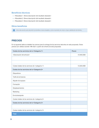 5
Beneficios técnicos
 <Resultado 1: Breve descripción del resultado deseado>
 <Resultado 2: Breve descripción del resultado deseado>
 <Resultado 3: Breve descripción del resultado deseado>
Otros beneficios
[Use esta sección para describir los beneficios menos tangibles, como el aumento de moral o mayor satisfacción del cliente.]
PRECIOS
En la siguiente tabla se detallan los precios para la entrega de los servicios descritos en esta propuesta. Estos
precios son válidos durante <## días> a partir de la fecha de esta propuesta:
Costes de los servicios de la <Categoría 1> Precio
<Descripción del artículo> <0.000,00$>
Costes totales de los servicios de <categoría 1> <0.000,00$>
Costes de los servicios de la <Categoría 2>
Dispositivos
Tarifa de la licencia
Alquiler de equipos
Formación
Desplazamientos
Marketing
Envío/transporte
Costes totales de los servicios de <categoría 2>
Costes de los servicios de la <Categoría 3>
Costes totales de los servicios de <categoría 3>
Total
 