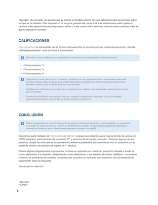 6
<Ejemplo> de renuncia: Los precios que se indican en la tabla anterior son una estimación para los servicios sobre
los que se ha hablado. Este resumen no es ninguna garantía del precio final. Las estimaciones están sujetas a
cambios si las especificaciones del proyecto varían o si los costes de los servicios subcontratados cambian antes de
que se ejecute un contrato.
CALIFICACIONES
<Su compañía> ha demostrado ser de forma continuada líder en el sector por sus <productos/servicios> <de alta
calidad/garantizados> como se indica a continuación:
[Describa en qué se diferencia su compañía de la competencia (su propuesta de venta exclusiva)).]
 <Punto exclusivo 1>
 <Punto exclusivo 2>
 <Punto exclusivo 3>
[Describa los puntos fuertes de su compañía, centrándose en las especializaciones más relevantes para este
proyecto. Incluya, según proceda, otros puntos fuertes de su propuesta de venta exclusiva que proporcionen
beneficios sobre los que el cliente quizás no haya pensado.
Identifique las calificaciones que refuerzan su capacidad para satisfacer las necesidades específicas del cliente
para el proyecto.
Proporcione información para mostrar cómo va a cumplir la programación necesaria, como, por ejemplo,
personal/subcontratistas y porcentaje de tiempo dedicado al proyecto.]
CONCLUSIÓN
[Cierre la propuesta con una afirmación que demuestre su interés por el cliente y sus necesidades, su experiencia
y su deseo de ayudar al cliente a resolver los problemas en cuestión. Incluya los pasos siguientes esperados y
comente las formas en que el cliente puede ponerse en contacto con usted.]
Esperamos poder trabajar con <Compañía del cliente> y apoyar sus esfuerzos para mejorar el ciclo de ventas con
<CRM integrado, administración de inventario JIT, y servicios de formación y soporte>. Estamos seguros de que
podemos cumplir los retos que se nos presentan y estamos preparados para asociarnos con su compañía con el
objeto de ofrecer una solución de soporte de TI efectiva.
Si tiene alguna pregunta sobre la propuesta, no dude en contactar con <nombre> cuando lo necesite a través de
correo electrónico a la dirección <dirección de correo electrónico> o por teléfono al número <teléfono>. La semana
próxima nos pondremos en contacto con usted para encontrar un momento para mantener una conversación de
seguimiento sobre la propuesta.
Gracias por su atención,
<Nombre>
<Cargo>
 
