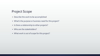 Project Scope
 Describe the work to be accomplished
 What’s the purpose or business need for this project?
 Is there a relationship to other projects?
 Who are the stakeholders?
 What work is out of scope for this project?
 