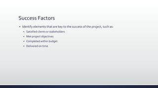 Success Factors
 Identify elements that are key to the success of the project, such as:
 Satisfied clients or stakeholders
 Met project objectives
 Completed within budget
 Delivered on time
 