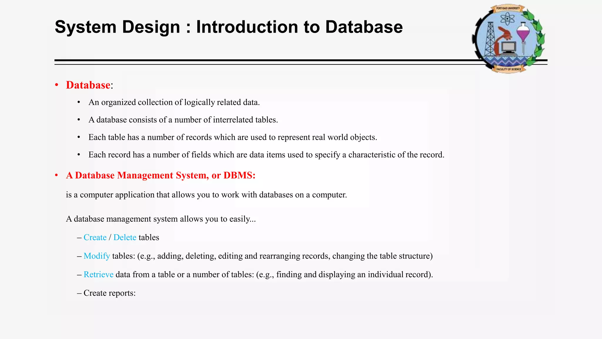 System Design : Introduction to Database
• Database:
• An organized collection of logically related data.
• A database consists of a number of interrelated tables.
• Each table has a number of records which are used to represent real world objects.
• Each record has a number of fields which are data items used to specify a characteristic of the record.
• A Database Management System, or DBMS:
is a computer application that allows you to work with databases on a computer.
A database management system allows you to easily...
– Create / Delete tables
– Modify tables: (e.g., adding, deleting, editing and rearranging records, changing the table structure)
– Retrieve data from a table or a number of tables: (e.g., finding and displaying an individual record).
– Create reports:
 