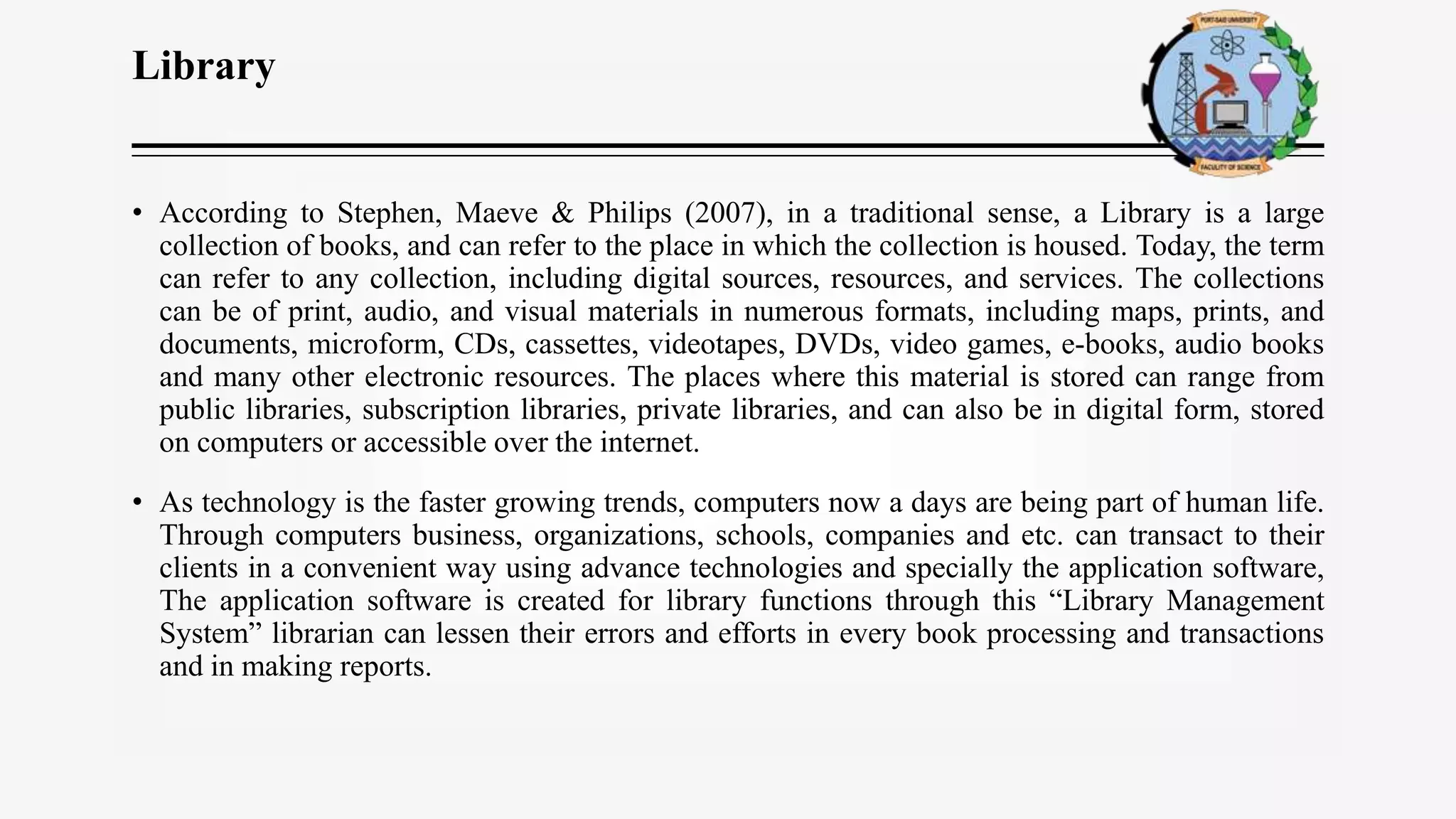Library
• According to Stephen, Maeve & Philips (2007), in a traditional sense, a Library is a large
collection of books, and can refer to the place in which the collection is housed. Today, the term
can refer to any collection, including digital sources, resources, and services. The collections
can be of print, audio, and visual materials in numerous formats, including maps, prints, and
documents, microform, CDs, cassettes, videotapes, DVDs, video games, e-books, audio books
and many other electronic resources. The places where this material is stored can range from
public libraries, subscription libraries, private libraries, and can also be in digital form, stored
on computers or accessible over the internet.
• As technology is the faster growing trends, computers now a days are being part of human life.
Through computers business, organizations, schools, companies and etc. can transact to their
clients in a convenient way using advance technologies and specially the application software,
The application software is created for library functions through this “Library Management
System” librarian can lessen their errors and efforts in every book processing and transactions
and in making reports.
 