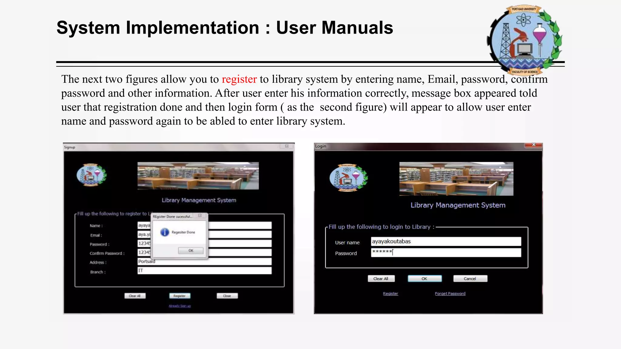 System Implementation : User Manuals
The next two figures allow you to register to library system by entering name, Email, password, confirm
password and other information. After user enter his information correctly, message box appeared told
user that registration done and then login form ( as the second figure) will appear to allow user enter
name and password again to be abled to enter library system.
 