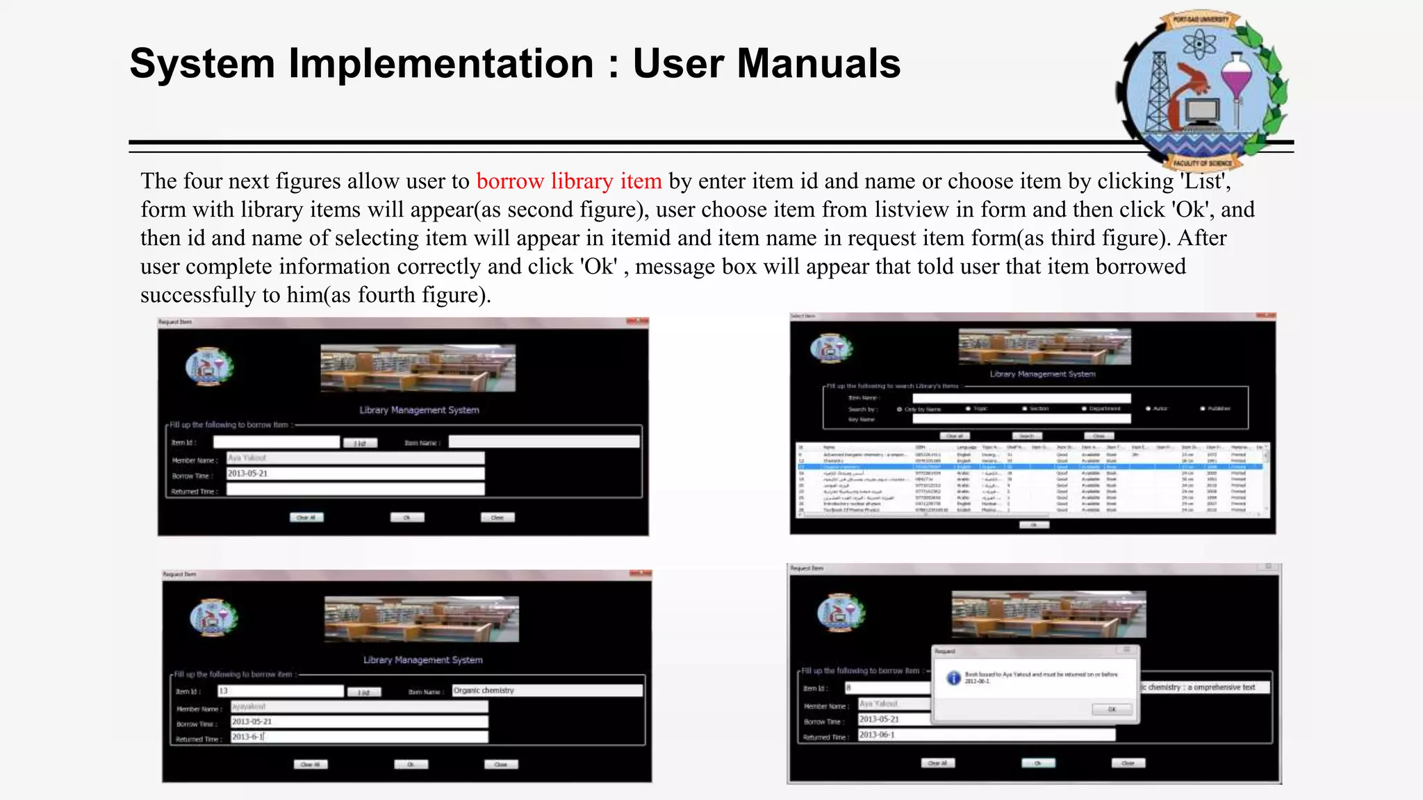 System Implementation : User Manuals
The four next figures allow user to borrow library item by enter item id and name or choose item by clicking 'List',
form with library items will appear(as second figure), user choose item from listview in form and then click 'Ok', and
then id and name of selecting item will appear in itemid and item name in request item form(as third figure). After
user complete information correctly and click 'Ok' , message box will appear that told user that item borrowed
successfully to him(as fourth figure).
 