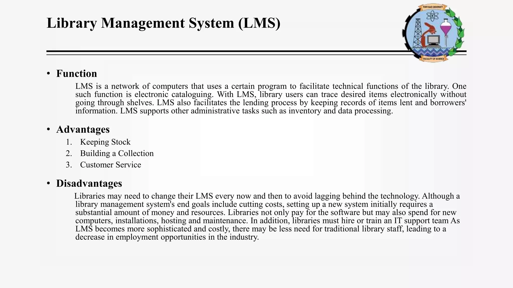 Library Management System (LMS)
• Function
LMS is a network of computers that uses a certain program to facilitate technical functions of the library. One
such function is electronic cataloguing. With LMS, library users can trace desired items electronically without
going through shelves. LMS also facilitates the lending process by keeping records of items lent and borrowers'
information. LMS supports other administrative tasks such as inventory and data processing.
• Advantages
1. Keeping Stock
2. Building a Collection
3. Customer Service
• Disadvantages
Libraries may need to change their LMS every now and then to avoid lagging behind the technology. Although a
library management system's end goals include cutting costs, setting up a new system initially requires a
substantial amount of money and resources. Libraries not only pay for the software but may also spend for new
computers, installations, hosting and maintenance. In addition, libraries must hire or train an IT support team As
LMS becomes more sophisticated and costly, there may be less need for traditional library staff, leading to a
decrease in employment opportunities in the industry.
 
