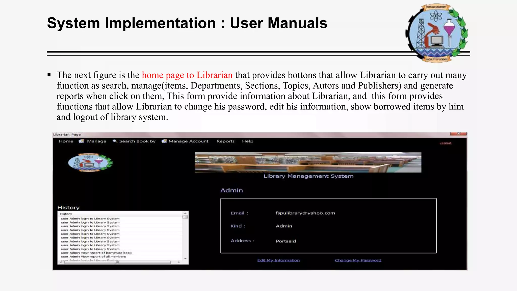 System Implementation : User Manuals
 The next figure is the home page to Librarian that provides bottons that allow Librarian to carry out many
function as search, manage(items, Departments, Sections, Topics, Autors and Publishers) and generate
reports when click on them, This form provide information about Librarian, and this form provides
functions that allow Librarian to change his password, edit his information, show borrowed items by him
and logout of library system.
 