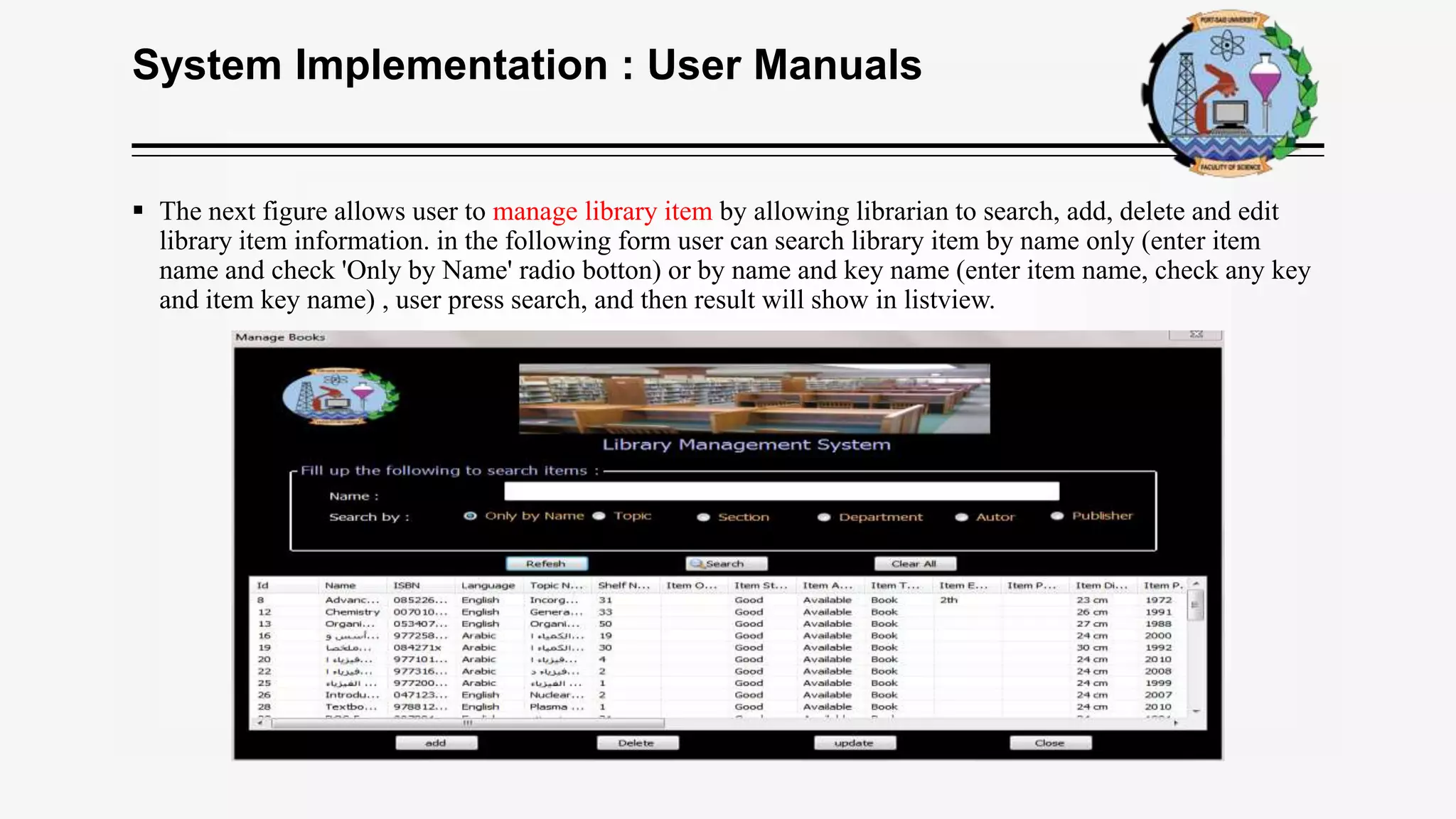 System Implementation : User Manuals
 The next figure allows user to manage library item by allowing librarian to search, add, delete and edit
library item information. in the following form user can search library item by name only (enter item
name and check 'Only by Name' radio botton) or by name and key name (enter item name, check any key
and item key name) , user press search, and then result will show in listview.
 