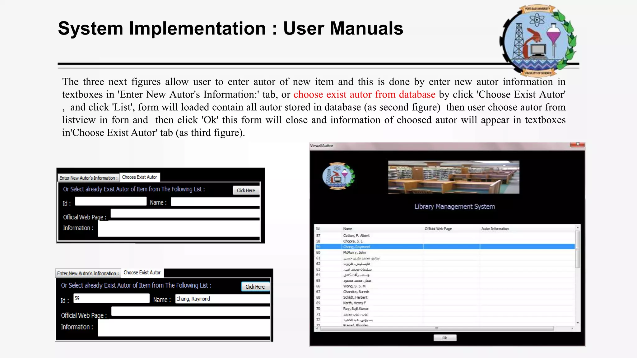 System Implementation : User Manuals
The three next figures allow user to enter autor of new item and this is done by enter new autor information in
textboxes in 'Enter New Autor's Information:' tab, or choose exist autor from database by click 'Choose Exist Autor'
, and click 'List', form will loaded contain all autor stored in database (as second figure) then user choose autor from
listview in forn and then click 'Ok' this form will close and information of choosed autor will appear in textboxes
in'Choose Exist Autor' tab (as third figure).
 