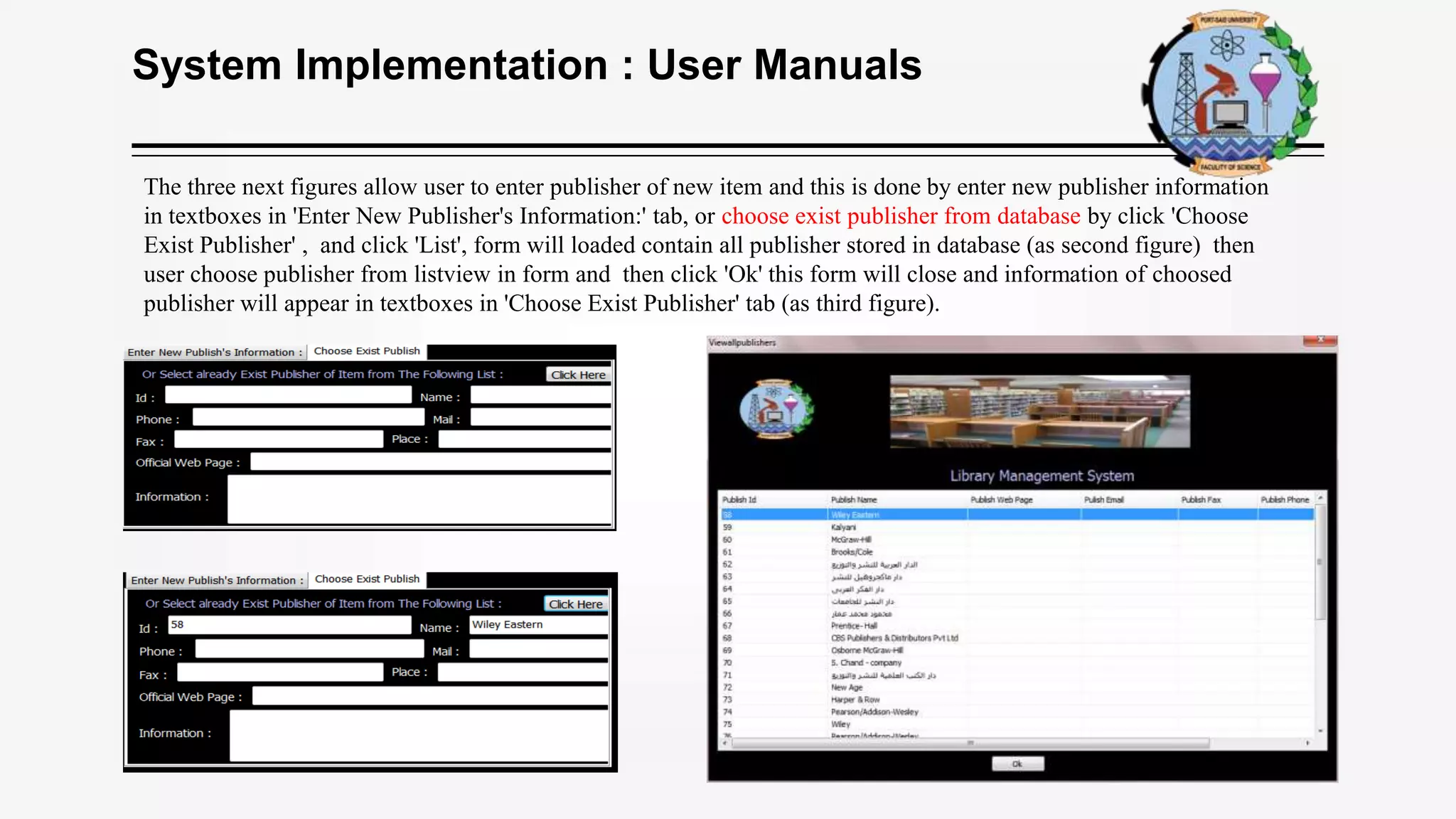 System Implementation : User Manuals
The three next figures allow user to enter publisher of new item and this is done by enter new publisher information
in textboxes in 'Enter New Publisher's Information:' tab, or choose exist publisher from database by click 'Choose
Exist Publisher' , and click 'List', form will loaded contain all publisher stored in database (as second figure) then
user choose publisher from listview in form and then click 'Ok' this form will close and information of choosed
publisher will appear in textboxes in 'Choose Exist Publisher' tab (as third figure).
 