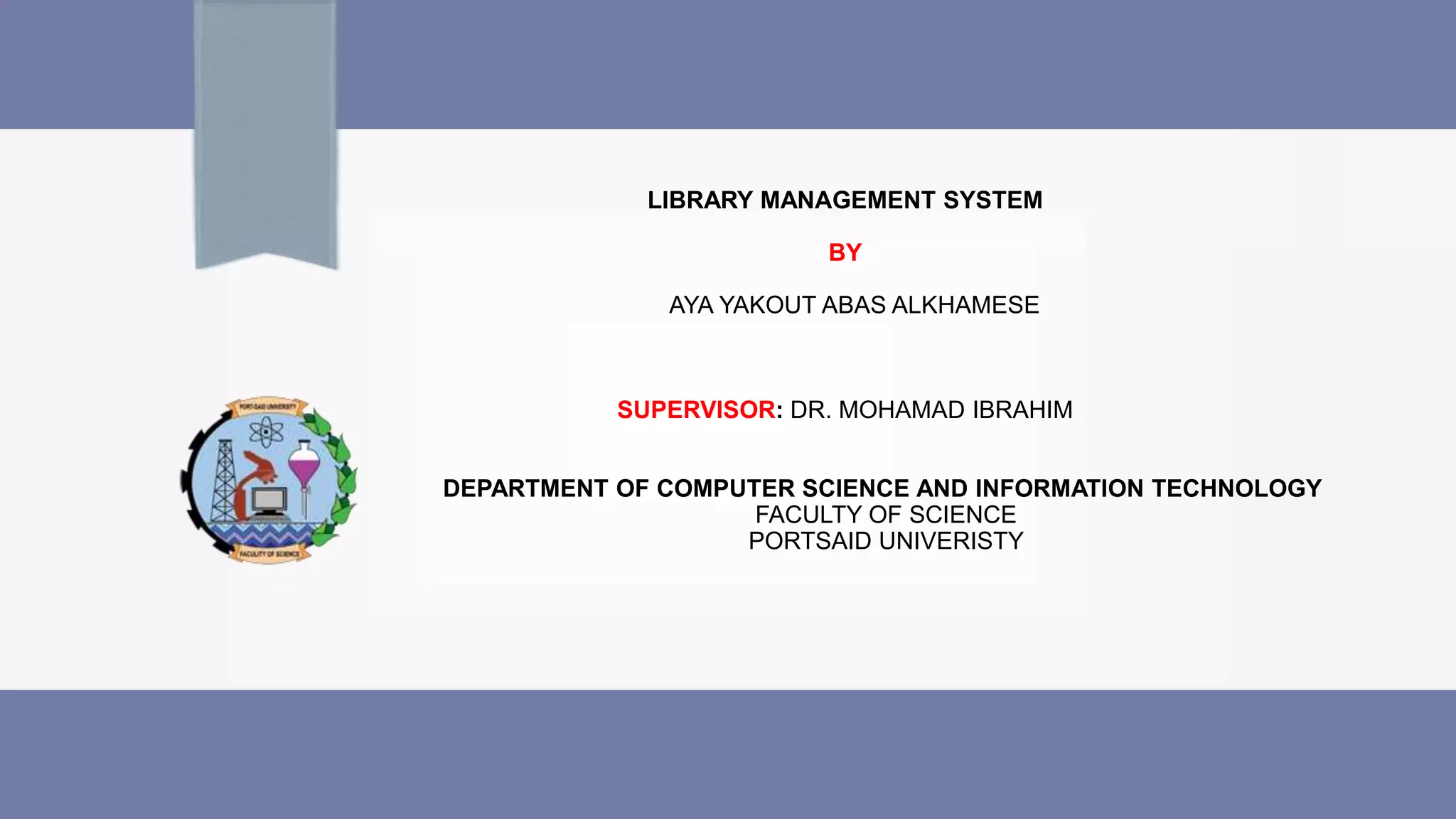 LIBRARY MANAGEMENT SYSTEM
BY
AYA YAKOUT ABAS ALKHAMESE
SUPERVISOR: DR. MOHAMAD IBRAHIM
DEPARTMENT OF COMPUTER SCIENCE AND INFORMATION TECHNOLOGY
FACULTY OF SCIENCE
PORTSAID UNIVERISTY
 