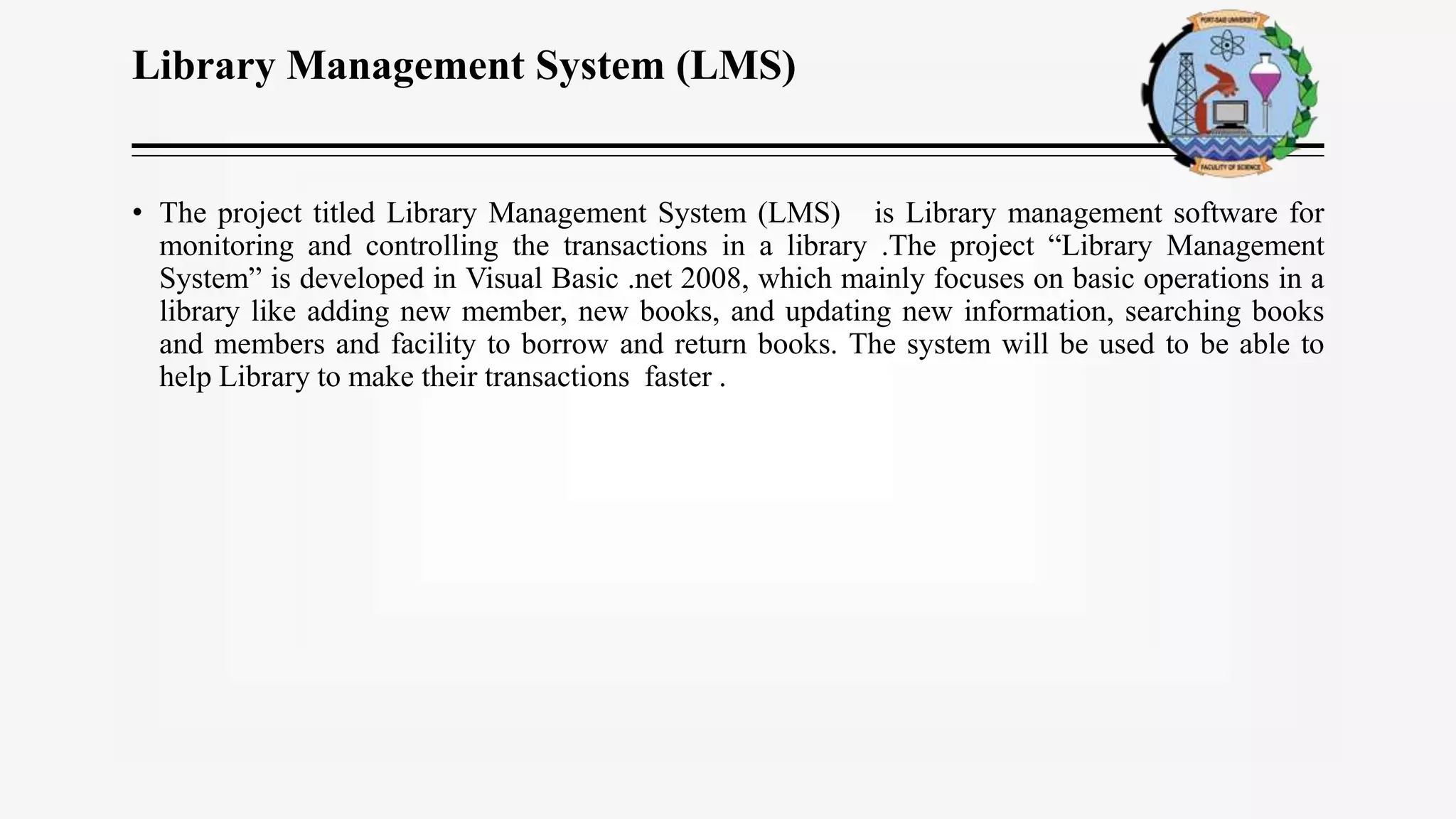 Library Management System (LMS)
• The project titled Library Management System (LMS) is Library management software for
monitoring and controlling the transactions in a library .The project “Library Management
System” is developed in Visual Basic .net 2008, which mainly focuses on basic operations in a
library like adding new member, new books, and updating new information, searching books
and members and facility to borrow and return books. The system will be used to be able to
help Library to make their transactions faster .
 