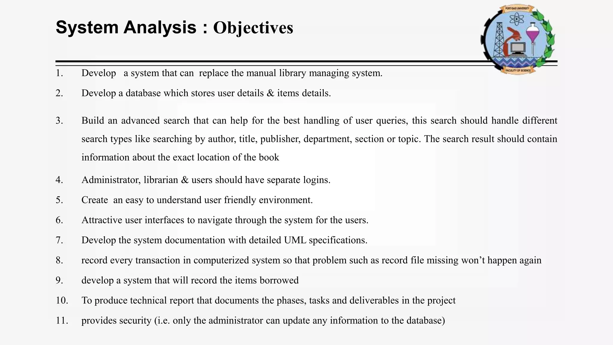 System Analysis : Objectives
1. Develop a system that can replace the manual library managing system.
2. Develop a database which stores user details & items details.
3. Build an advanced search that can help for the best handling of user queries, this search should handle different
search types like searching by author, title, publisher, department, section or topic. The search result should contain
information about the exact location of the book
4. Administrator, librarian & users should have separate logins.
5. Create an easy to understand user friendly environment.
6. Attractive user interfaces to navigate through the system for the users.
7. Develop the system documentation with detailed UML specifications.
8. record every transaction in computerized system so that problem such as record file missing won’t happen again
9. develop a system that will record the items borrowed
10. To produce technical report that documents the phases, tasks and deliverables in the project
11. provides security (i.e. only the administrator can update any information to the database)
 
