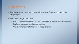• Translate handouts for parents for whom English is a second
language.
• Handouts might include:
– A list of school phone numbers, e-mail addresses, and Web site addresses.
– Copies of classroom and school policies.
– A list of materials that children will need for class.
Handouts
 