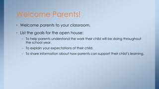 • Welcome parents to your classroom.
• List the goals for the open house:
– To help parents understand the work their child will be doing throughout
the school year.
– To explain your expectations of their child.
– To share information about how parents can support their child’s learning.
Welcome Parents!
 