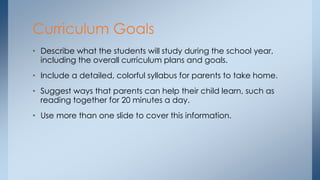 • Describe what the students will study during the school year,
including the overall curriculum plans and goals.
• Include a detailed, colorful syllabus for parents to take home.
• Suggest ways that parents can help their child learn, such as
reading together for 20 minutes a day.
• Use more than one slide to cover this information.
Curriculum Goals
 
