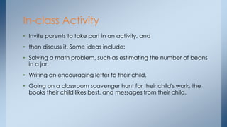 • Invite parents to take part in an activity, and
• then discuss it. Some ideas include:
• Solving a math problem, such as estimating the number of beans
in a jar.
• Writing an encouraging letter to their child.
• Going on a classroom scavenger hunt for their child's work, the
books their child likes best, and messages from their child.
In-class Activity
 