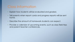 • Explain how students will be evaluated and graded.
• Tell parents when report cards and progress reports will be sent
home.
• Describe the amount of homework students can expect.
• Provide a calendar of upcoming events, such as class field trips
and parent-teacher conferences.
Class Information
 