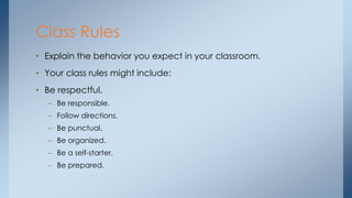• Explain the behavior you expect in your classroom.
• Your class rules might include:
• Be respectful.
– Be responsible.
– Follow directions.
– Be punctual.
– Be organized.
– Be a self-starter.
– Be prepared.
Class Rules
 