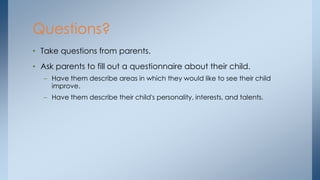 • Take questions from parents.
• Ask parents to fill out a questionnaire about their child.
– Have them describe areas in which they would like to see their child
improve.
– Have them describe their child's personality, interests, and talents.
Questions?
 