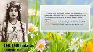 Subtitle
1.À l'âge de 15 ans, passant ses vacances avec ses parents à Ostende,
elle fugue et gagne le port de Flessingue en Hollande pour essayer
d'embarquer pour l'Angleterre. Le manque d'argent l'oblige à
renoncer.
2. Celui-ci l'amène à s'intéresser aux idées anarchistes de l'époque
(Max Stirner, Michel Bakounine, etc.) et aux
féministes qui lui inspirèrent la publication de « Pour la vie ».

1868-1895 : enfance,
adolescence

 