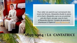 Pour aider ses parents qui connaissent des
revers de fortune, Alexandra étudie le piano
et le chant. Alexandra, qui a eu un premier
prix de chant, occupe, sous le nom
d'Alexandra Myrial, l'emploi de première
chanteuse à l'Opéra d'Hanoï (Indochine).

1895-1904 : LA CANTATRICE

 