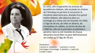 Subtile

En 1912, afin d'approcher les arcanes du
bouddhisme tibétain, elle escalade les chaînes
de l’Himalaya et parvient à rencontrer le
treizième dalaï-lama puis, disciple d'un grand
maître tibétain, elle séjourne dans un
ermitage et y mène une vie d'ascète. En 1934,
à l'âge de 56 ans, de villes en déserts, de
monastères en vallées, au terme de plus de
3.000 km, elle est la première occidentale à
pénétrer dans la cité interdite de Lhassa.
Alexandra David-Néel ne pose définitivement
ses malles qu'à l'âge de 78 ans.
Vocabulaire:
1.arcane m. mysteries 2.parvenir v. arriver
3.ermitage m.hermitage 4. pénétrer v. soak into
5.malle f. valise

 