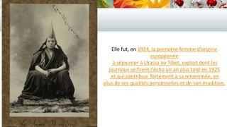 Elle fut, en 1924, la première femme d'origine
européenne
à séjourner à Lhassa au Tibet, exploit dont les
journaux se firent l'écho un an plus tard en 1925
et qui contribua fortement à sa renommée, en
plus de ses qualités personnelles et de son érudition.

 
