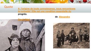 Quote

A l’origine de toute connaissance, nous rencontrons
la curiosité ! Elle est une condition essentielle du
progrès.
de Alexandra
David-Néel

 