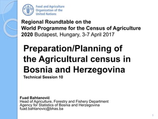 Regional Roundtable on the
World Programme for the Census of Agriculture
2020 Budapest, Hungary, 3-7 April 2017
Fuad Bahtanović
Head of Agriculture, Forestry and Fishery Department
Agency for Statistics of Bosnia and Herzegovina
fuad.bahtanovic@bhas.ba
Preparation/Planning of
the Agricultural census in
Bosnia and Herzegovina
Technical Session 10
1
 