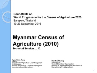 Roundtable on
World Programme for the Census of Agriculture 2020
Bangkok, Thailand
19-23 September 2016
Kyaw Nyein Aung
Director
Department of Agricultural Land Management
And Statistics,
Ministry of Agriculture Livestock and Irrigation
kyawnyeinaungslrd@gmail.com
Myanmar Census of
Agriculture (2010)
Technical Session … 10
1
Hla Myo Khaing
Staff Officer
Central Statistical Organization,
Ministry of National Planning and Finance
hlamyokhing2014@gmail.com
 