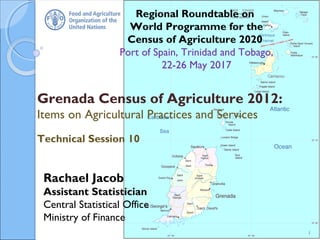 Regional Roundtable on
World Programme for the
Census of Agriculture 2020
Port of Spain, Trinidad and Tobago,
22-26 May 2017
Grenada Census of Agriculture 2012:
Items on Agricultural Practices and Services
Technical Session 10
1
Rachael Jacob
Assistant Statistician
Central Statistical Office
Ministry of Finance
 