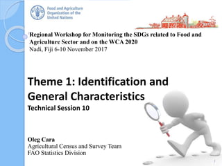 Regional Workshop for Monitoring the SDGs related to Food and
Agriculture Sector and on the WCA 2020
Nadi, Fiji 6-10 November 2017
Oleg Cara
Agricultural Census and Survey Team
FAO Statistics Division
Theme 1: Identification and
General Characteristics
Technical Session 10
1
 