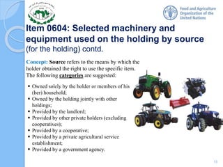 Item 0604: Selected machinery and
equipment used on the holding by source
(for the holding) contd.
Concept: Source refers to the means by which the
holder obtained the right to use the specific item.
The following categories are suggested:
 Owned solely by the holder or members of his
(her) household;
 Owned by the holding jointly with other
holdings;
 Provided by the landlord;
 Provided by other private holders (excluding
cooperatives);
 Provided by a cooperative;
 Provided by a private agricultural service
establishment;
 Provided by a government agency.
11
 