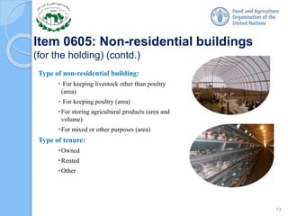 Item 0605: Non-residential buildings
(for the holding) (contd.)
Type of non-residential building:
• For keeping livestock other than poultry
(area)
• For keeping poultry (area)
•For storing agricultural products (area and
volume)
•For mixed or other purposes (area)
Type of tenure:
•Owned
•Rented
•Other
13
 